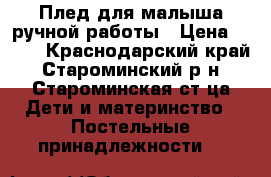 Плед для малыша ручной работы › Цена ­ 600 - Краснодарский край, Староминский р-н, Староминская ст-ца Дети и материнство » Постельные принадлежности   